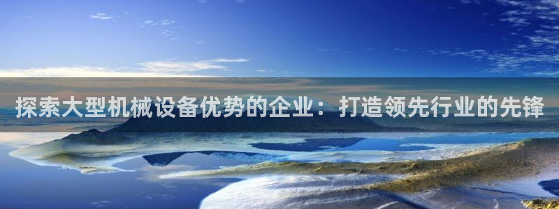 杏盛娱乐代理：探索大型机械设备优势的企业：打造领先行业的先锋