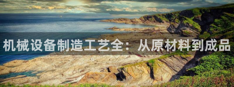 杏盛平台注册：机械设备制造工艺全：从原材料到成品