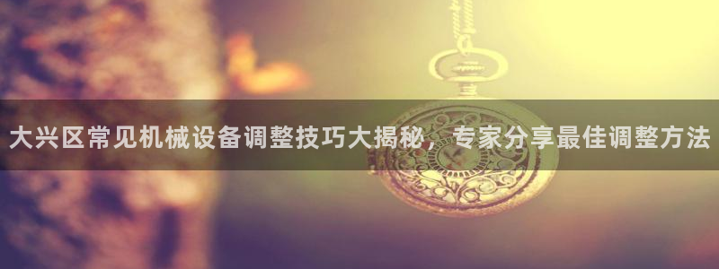 杏盛平台代理：大兴区常见机械设备调整技巧大揭秘，专家分享最佳调整方法