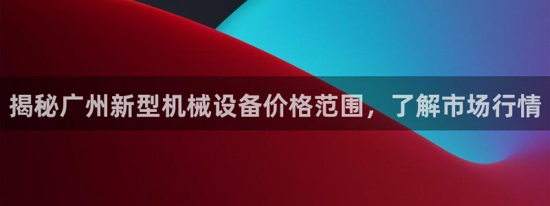 杏盛平台官网注册：揭秘广州新型机械设备价格范围，了解市场行情
