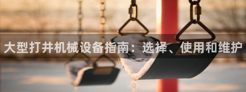 杏盛app下载：大型打井机械设备指南：选择、使用和维护