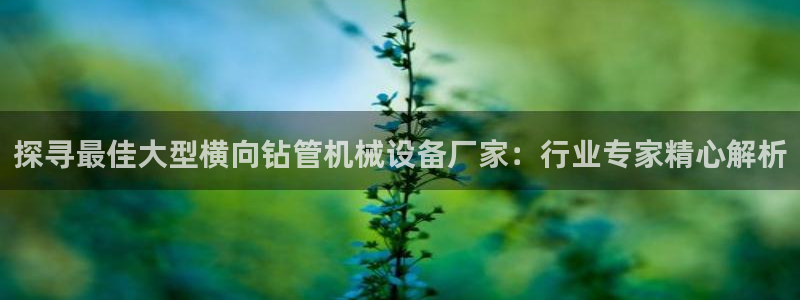 杏盛娱乐代理：探寻最佳大型横向钻管机械设备厂家：行业专家精心解析